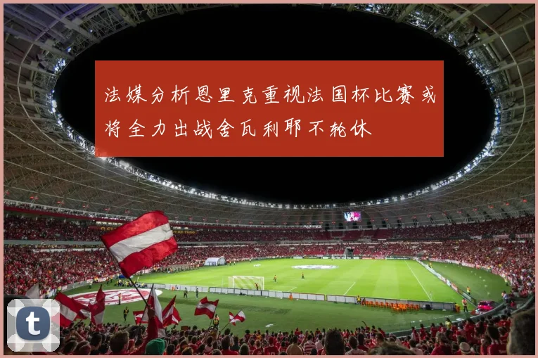 法媒分析恩里克重视法国杯比赛或将全力出战舍瓦利耶不轮休
