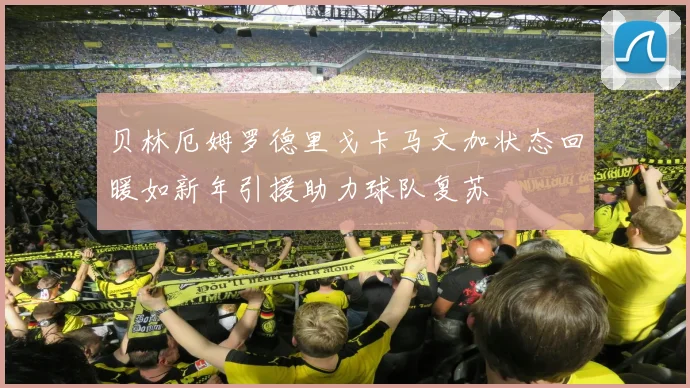 贝林厄姆罗德里戈卡马文加状态回暖如新年引援助力球队复苏
