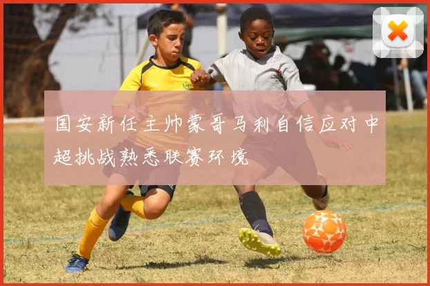 国安新任主帅蒙哥马利自信应对中超挑战熟悉联赛环境