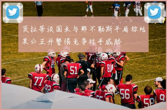 莫拉蒂谈国米与那不勒斯平局称结果公正并警惕竞争对手威胁