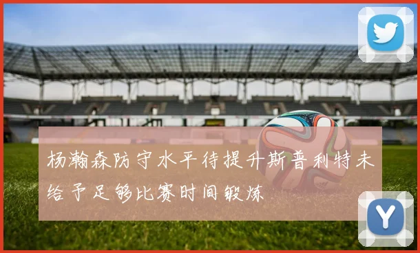 杨瀚森防守水平待提升斯普利特未给予足够比赛时间锻炼