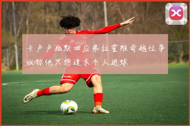 卡卢卢幽默回应弗拉霍维奇越位争议称他只想追求个人进球
